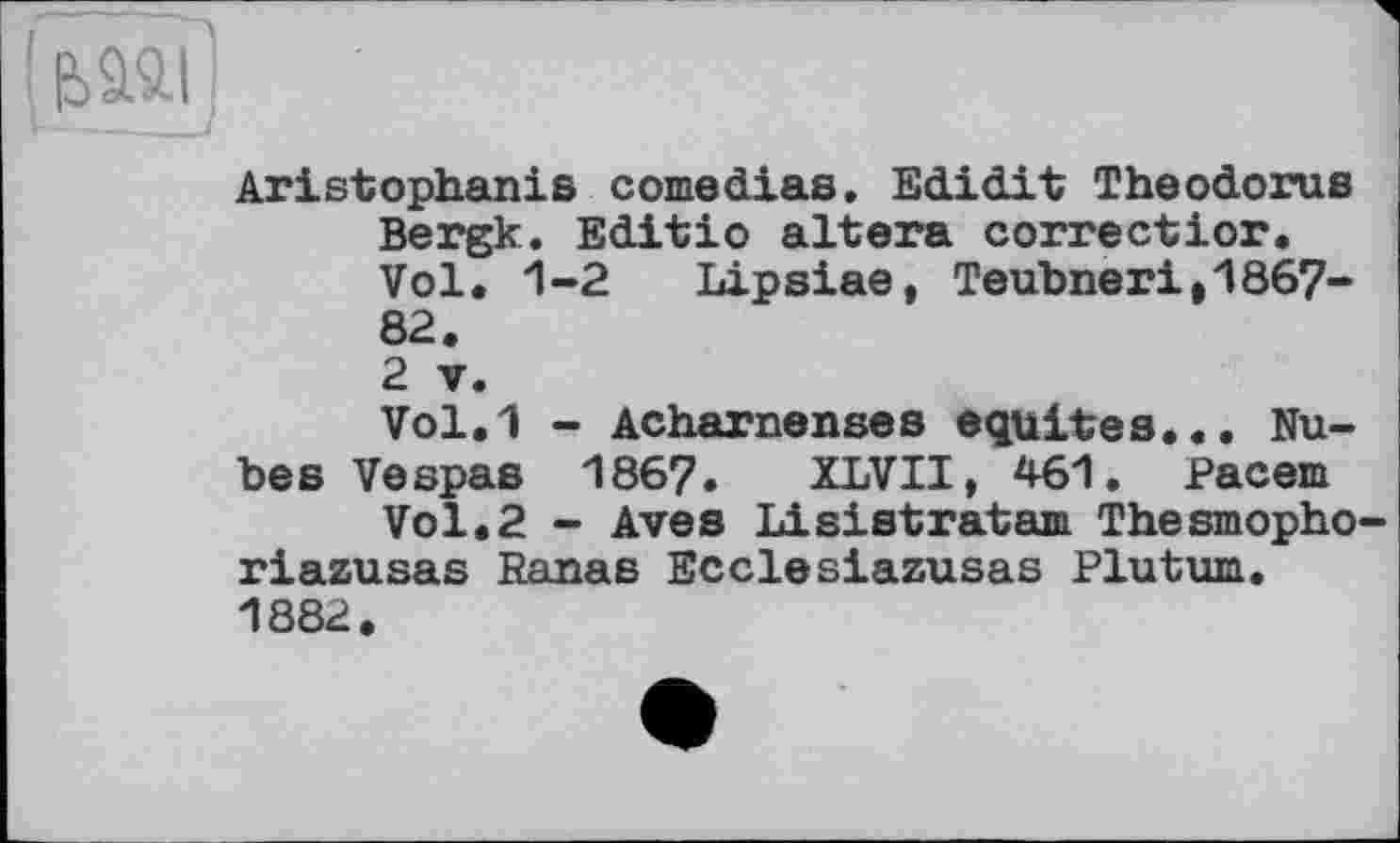 ﻿Aristophanis comedias. Edidit Theodoras Bergk. Editio altera correctior. Vol. 1-2 Lipsiae, ТеаЬпегі,1867-82.
2 V.
Vol.1 - Acharnenses équités... Nahes Vespas 186?. XLVII, 461. Pacem
Vol.2 - Aves Lisistratam Thesmopho-riazasas Ranas Ecclesiazusas Platam. 1882.